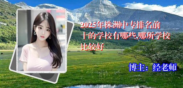 2025年株洲中专排名前十的学校有哪些,哪所学校比较好