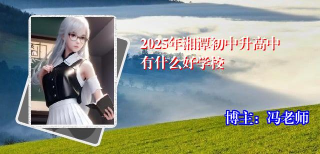2025年湘潭初中升高中有什么好学校 2025年湘潭初中升高中有什么好学校