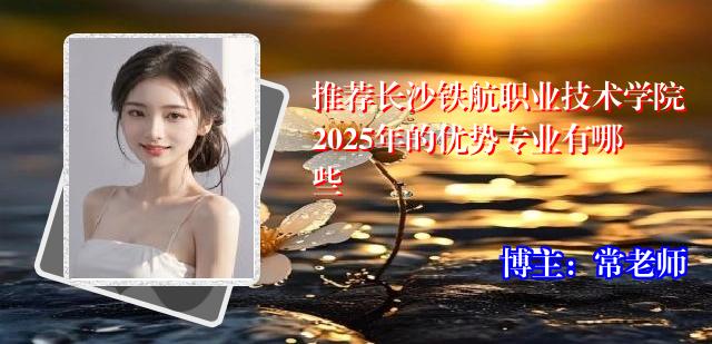 推荐长沙铁航职业技术学院2025年的优势专业有哪些