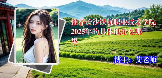推荐长沙铁航职业技术学院2025年的具体地址在哪里