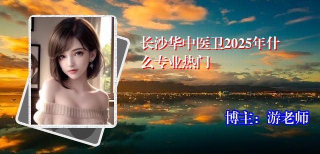 长沙华中医卫2025年什么专业热门