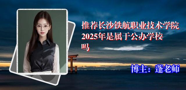 推荐长沙铁航职业技术学院2025年是属于公办学校吗