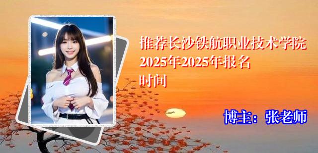 推荐长沙铁航职业技术学院2025年2025年报名时间