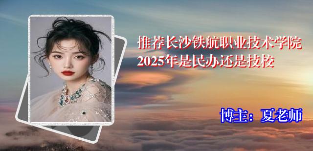 推荐长沙铁航职业技术学院2025年是民办还是技校