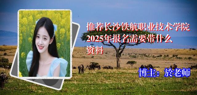 推荐长沙铁航职业技术学院2025年报名需要带什么资料