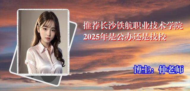 推荐长沙铁航职业技术学院2025年是公办还是技校